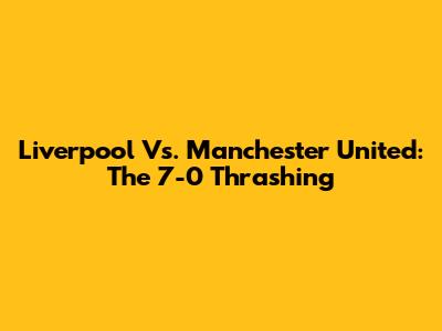Liverpool Vs. Manchester United: The 7-0 Thrashing
