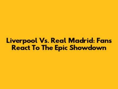 Liverpool Vs. Real Madrid: Fans React To The Epic Showdown