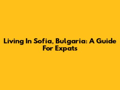 Living In Sofia, Bulgaria: A Guide For Expats