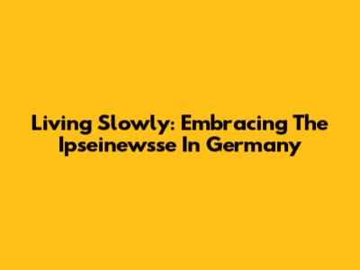 Living Slowly: Embracing The 'Ipseinewsse' In Germany
