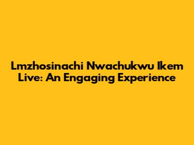 Lmzhosinachi Nwachukwu Ikem Live: An Engaging Experience