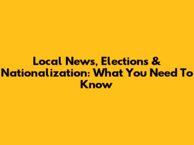Local News, Elections & Nationalization: What You Need To Know