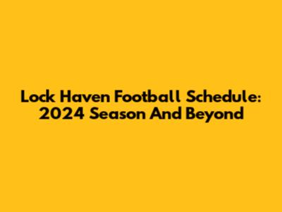 Lock Haven Football Schedule: 2024 Season And Beyond