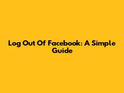 Log Out Of Facebook: A Simple Guide