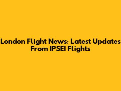 London Flight News: Latest Updates From IPSEI Flights