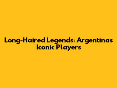 Long-Haired Legends: Argentina's Iconic Players