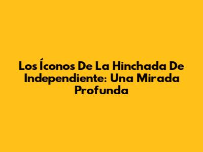 Los Íconos De La Hinchada De Independiente: Una Mirada Profunda