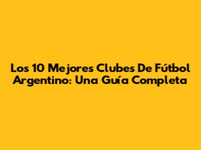 Los 10 Mejores Clubes De Fútbol Argentino: Una Guía Completa