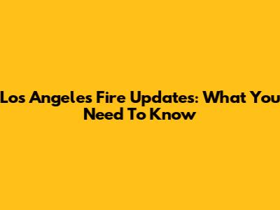Los Angeles Fire Updates: What You Need To Know