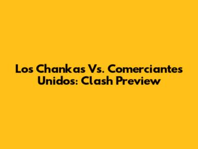 Los Chankas Vs. Comerciantes Unidos: Clash Preview