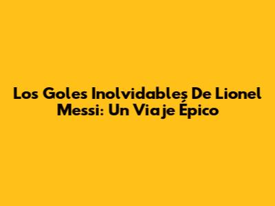 Los Goles Inolvidables De Lionel Messi: Un Viaje Épico