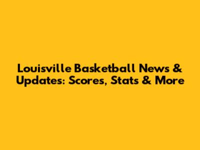 Louisville Basketball News & Updates: Scores, Stats & More