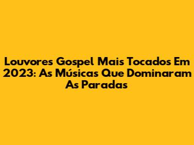 Louvores Gospel Mais Tocados Em 2023: As Músicas Que Dominaram As Paradas