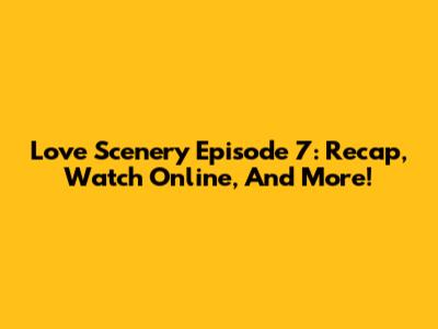 Love Scenery Episode 7: Recap, Watch Online, And More!