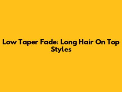 Low Taper Fade: Long Hair On Top Styles