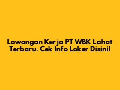 Lowongan Kerja PT WBK Lahat Terbaru: Cek Info Loker Disini!