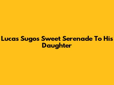 Lucas Sugo's Sweet Serenade To His Daughter
