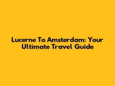 Lucerne To Amsterdam: Your Ultimate Travel Guide