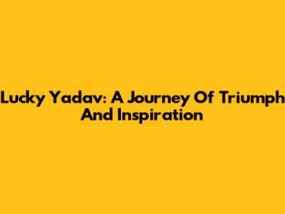 Lucky Yadav: A Journey Of Triumph And Inspiration