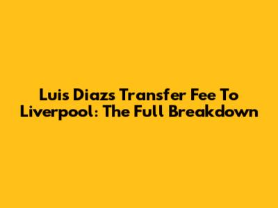 Luis Diaz's Transfer Fee To Liverpool: The Full Breakdown