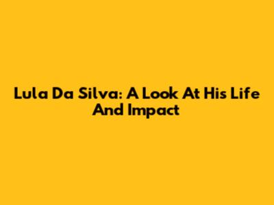 Lula Da Silva: A Look At His Life And Impact