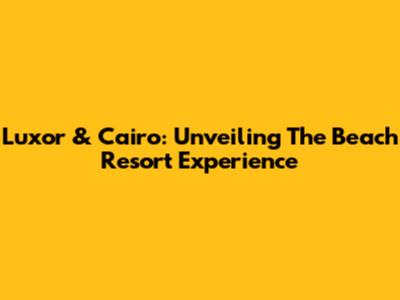 Luxor & Cairo: Unveiling The Beach Resort Experience