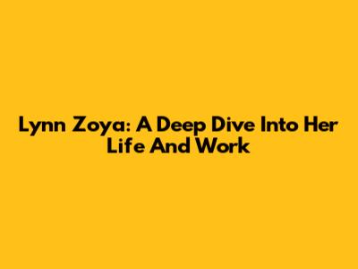 Lynn Zoya: A Deep Dive Into Her Life And Work