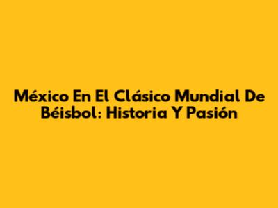 México En El Clásico Mundial De Béisbol: Historia Y Pasión