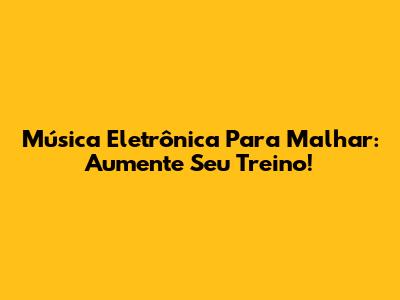 Música Eletrônica Para Malhar: Aumente Seu Treino!