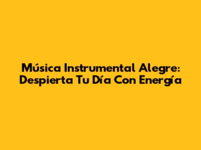 Música Instrumental Alegre: Despierta Tu Día Con Energía
