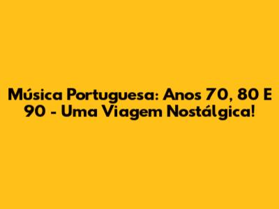 Música Portuguesa: Anos 70, 80 E 90 - Uma Viagem Nostálgica!