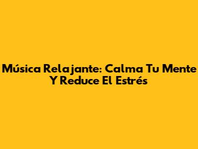 Música Relajante: Calma Tu Mente Y Reduce El Estrés