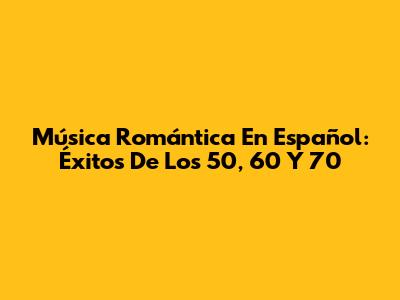 Música Romántica En Español: Éxitos De Los 50, 60 Y 70