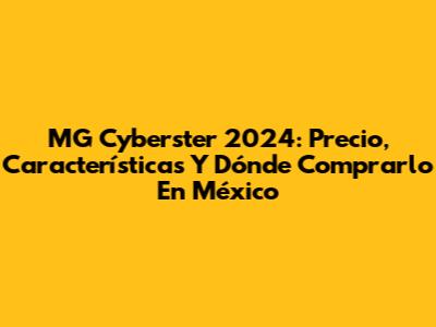 MG Cyberster 2024: Precio, Características Y Dónde Comprarlo En México