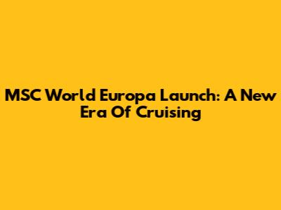 MSC World Europa Launch: A New Era Of Cruising