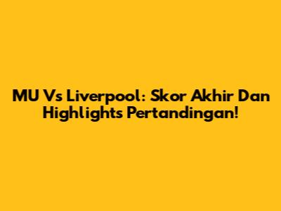 MU Vs Liverpool: Skor Akhir Dan Highlights Pertandingan!