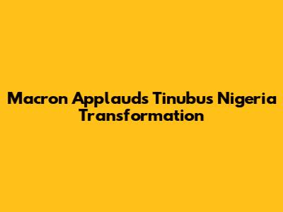 Macron Applauds Tinubu's Nigeria Transformation