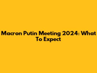 Macron Putin Meeting 2024: What To Expect