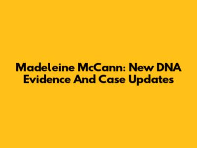 Madeleine McCann: New DNA Evidence And Case Updates