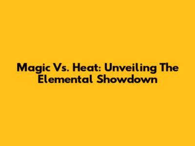 Magic Vs. Heat: Unveiling The Elemental Showdown