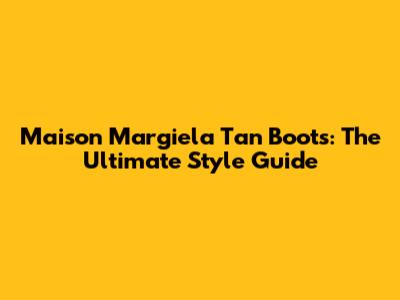 Maison Margiela Tan Boots: The Ultimate Style Guide