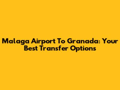 Malaga Airport To Granada: Your Best Transfer Options