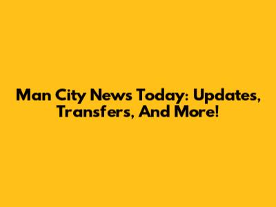 Man City News Today: Updates, Transfers, And More!