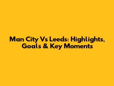 Man City Vs Leeds: Highlights, Goals & Key Moments