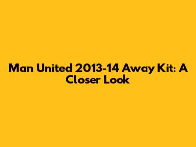 Man United 2013-14 Away Kit: A Closer Look