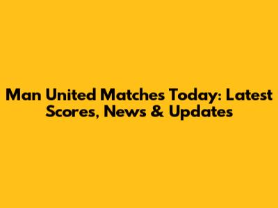 Man United Matches Today: Latest Scores, News & Updates