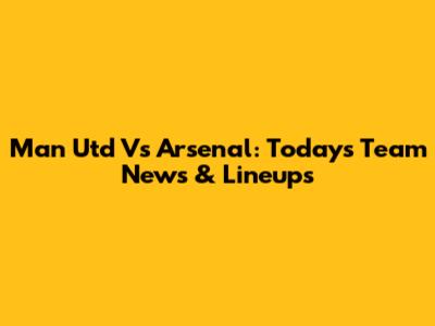 Man Utd Vs Arsenal: Today's Team News & Lineups