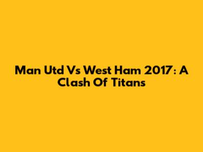 Man Utd Vs West Ham 2017: A Clash Of Titans