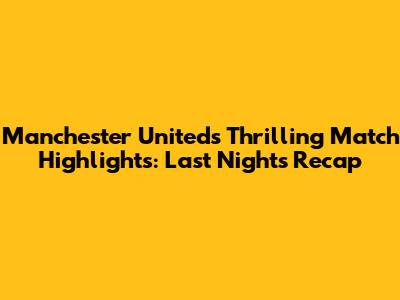Manchester United's Thrilling Match Highlights: Last Night's Recap