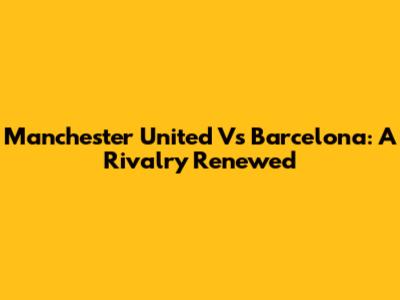Manchester United Vs Barcelona: A Rivalry Renewed